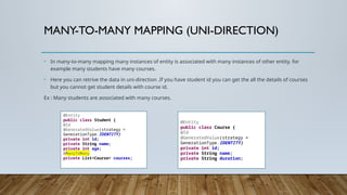MANY-TO-MANY MAPPING (UNI-DIRECTION)
• In many-to-many mapping many instances of entity is associated with many instances of other entity. for
example many students have many courses.
• Here you can retrive the data in uni-direction .If you have student id you can get the all the details of courses
but you cannot get student details with course id.
Ex : Many students are associated with many courses.
@Entity
public class Student {
@Id
@GeneratedValue(strategy =
GenerationType.IDENTITY)
private int id;
private String name;
private int age;
@ManyToMany
private List<Course> courses;
@Entity
public class Course {
@Id
@GeneratedValue(strategy =
GenerationType.IDENTITY)
private int id;
private String name;
private String duration;
 
