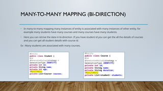 MANY-TO-MANY MAPPING (BI-DIRECTION)
• In many-to-many mapping many instances of entity is associated with many instances of other entity. for
example many students have many courses and many courses have many students.
• Here you can retrive the data in bi-direction .If you have student id you can get the all the details of courses
and you can get all student details with course id.
Ex : Many students are associated with many courses.
@Entity
public class Student {
@Id
@GeneratedValue(strategy =
GenerationType.IDENTITY)
private int id;
private String name;
private int age;
@ManyToMany
private List<Course> courses;
@Entity
public class Course {
@Id
@GeneratedValue(strategy =
GenerationType.IDENTITY)
private int id;
private String name;
private String duration;
@ManyToMany
private List<student> students;
 