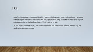 JPQL
• Java Persistence Query Language (JPQL) is a platform-independent object-oriented query language
defined as part of the Java Persistence API (JPA) specification. JPQL is used to make queries against
entities stored in a relational database. JPQL is inspired by SQL.
• JPQL is object-oriented. In JPQL we work with entities and collection of entities, while in SQL we
work with columns and rows.
 