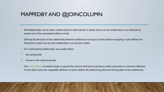 MAPPEDBY AND @JOINCOLUMN
• JPA Relationships can be either unidirectional or bidirectional. It simply means we can model them as an attribute on
exactly one of the associated entities or both.
• Defining the direction of the relationship between entities has no impact on the database mapping. It only defines the
directions in which we use that relationship in our domain model.
• For a bidirectional relationship, we usually define:
 the owning side
 inverse or the referencing side
• The @JoinColumn annotation helps us specify the column we'll use for joining an entity association or element collection.
On the other hand, the mappedBy attribute is used to define the referencing side (non-owning side) of the relationship.
 