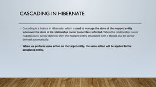 CASCADING IN HIBERNATE
• Cascading is a feature in Hibernate, which is used to manage the state of the mapped entity
whenever the state of its relationship owner (superclass) affected. When the relationship owner
(superclass) is saved/ deleted, then the mapped entity associated with it should also be saved/
deleted automatically.
• When we perform some action on the target entity, the same action will be applied to the
associated entity.
 