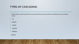 TYPES OF CASCADING
• All JPA-specific cascade operations are represented by the javax.persistence.CascadeType enum containing
entries:
 ALL
 PERSIST
 MERGE
 REMOVE
 REFRESH
• DETACH
 