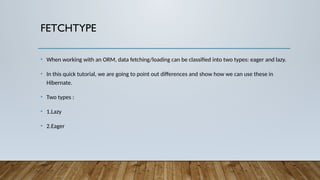 FETCHTYPE
• When working with an ORM, data fetching/loading can be classified into two types: eager and lazy.
• In this quick tutorial, we are going to point out differences and show how we can use these in
Hibernate.
• Two types :
• 1.Lazy
• 2.Eager
 
