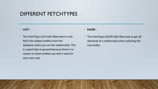 DIFFERENT FETCHTYPES
• LAZY :
• The FetchType.LAZY tells Hibernate to only
fetch the related entities from the
database when you use the relationship. This
is a good idea in general because there’s no
reason to select entities you don’t need for
your uses case.
• EAGER :
• The FetchType.EAGER tells Hibernate to get all
elements of a relationship when selecting the
root entity.
 