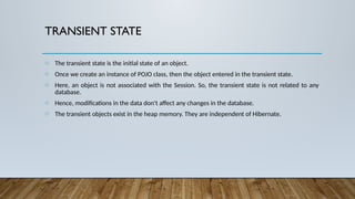 TRANSIENT STATE
o The transient state is the initial state of an object.
o Once we create an instance of POJO class, then the object entered in the transient state.
o Here, an object is not associated with the Session. So, the transient state is not related to any
database.
o Hence, modifications in the data don't affect any changes in the database.
o The transient objects exist in the heap memory. They are independent of Hibernate.
 