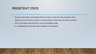 PERSISTENT STATE
o As soon as the object associated with the Session, it entered in the persistent state.
o Hence, we can say that an object is in the persistence state when we save or persist it.
o Here, each object represents the row of the database table.
o So, modifications in the data make changes in the database.
 