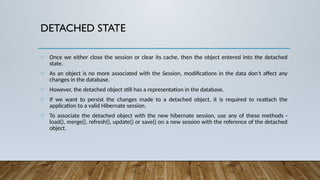 DETACHED STATE
o Once we either close the session or clear its cache, then the object entered into the detached
state.
o As an object is no more associated with the Session, modifications in the data don't affect any
changes in the database.
o However, the detached object still has a representation in the database.
o If we want to persist the changes made to a detached object, it is required to reattach the
application to a valid Hibernate session.
o To associate the detached object with the new hibernate session, use any of these methods -
load(), merge(), refresh(), update() or save() on a new session with the reference of the detached
object.
 
