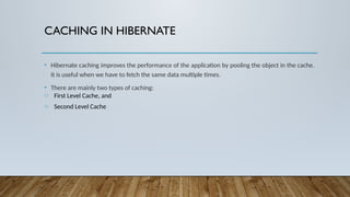 CACHING IN HIBERNATE
• Hibernate caching improves the performance of the application by pooling the object in the cache.
It is useful when we have to fetch the same data multiple times.
• There are mainly two types of caching:
o First Level Cache, and
o Second Level Cache
 