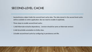 SECOND-LEVEL CACHE
• SessionFactory object holds the second level cache data. The data stored in the second level cache
will be available to entire application. But we need to enable it explicitely.
• Three steps to enable second level cache :
• 1.Add hibernate-echache dependency . (version should be same as hibernate version)
• 2.Add @cacheble annotation to Entity class.
• 3.Enable second-level cache by configuring in persistence.xml file.
 