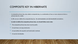COMPOSITE KEY IN HIBERNATE
• A composite primary key, also called a composite key, is a combination of two or more columns to form a
primary key for a table.
• In JPA, we can define the composite keys by : the @Embaddable and @EmbeddedId annotations.
• In order to define the composite primary keys, we should follow some rules:
 The composite primary key class must be public.
 It must have a no-arg constructor.
 It must define the equals() and hashCode() methods.
 It must be Serializable.
 