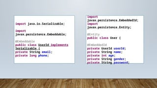 import
javax.persistence.EmbeddedId;
import
javax.persistence.Entity;
@Entity
public class User {
@EmbeddedId
private UserId userId;
private String name;
private int age;
private String gender;
private String password;
import java.io.Serializable;
import
javax.persistence.Embeddable;
@Embeddable
public class UserId implements
Serializable {
private String email;
private long phone;
 