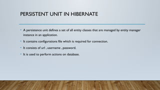 PERSISTENT UNIT IN HIBERNATE
• A persistence unit defines a set of all entity classes that are managed by entity manager
instance in an application.
• It contains configurations file which is required for connection.
• It consists of url , username , password.
• It is used to perform actions on database.
 