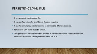 PERSISTENCE.XML FILE
• It is a standard configuration file.
• It has configurations for the Object-Relation mapping.
• It can have multiple persistence units to connect to different database.
• Persistence unit name must be unique.
• This persistence.xml file should be created in src/main/resources . create folder with
name META-INF and create persistence.xml file in it.
 