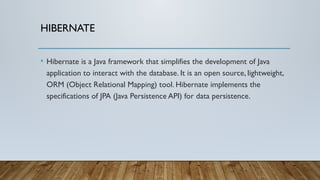 HIBERNATE
• Hibernate is a Java framework that simplifies the development of Java
application to interact with the database. It is an open source, lightweight,
ORM (Object Relational Mapping) tool. Hibernate implements the
specifications of JPA (Java Persistence API) for data persistence.
 