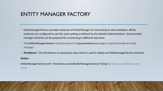 ENTITY MANAGER FACTORY
• EntityManagerFactory provides instances of EntityManager for connecting to same database. All the
instances are configured to use the same setting as defined by the default implementation. Several entity
manager factories can be prepared for connecting to different data base.
• The EntityManagerFactory interface present in java.persistence package is used to provide an entity
manager.
• Persistence - The Persistence is a bootstrap class which is used to obtain an EntityManagerFactory interface.
Syntax :
EntityManagerFactory emf = Persistence.createEntityManagerFactory(“String”);//string = persistence unit
name.
 