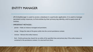 ENTITY MANAGER
• JPA EntityManager is used to access a database in a particular application. It is used to manage
persistent entity instances, to find entities by their primary key identity, and to query over all
entities.
• IMPORTANT METHODS :
• persist – Make an instance managed and persistent.
• merge – Merge the state of the given entity into the current persistence context.
• remove – Remove the entity instance.
• find – Find by primary key. Search for an entity of the specified class and primary key. If the entity instance is
contained in the persistence context, it is returned from there.
 