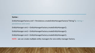 Syntax :
EntityManagerFactory emf = Persistence.createEntityManagerFactory(“String”);//string =
persistence unit name
EntityManager em1 = EntityManagerFactory.createEntityManager();
EntityManager em2 = EntityManagerFactory.createEntityManager();
EntityManager em3 = EntityManagerFactory.createEntityManager();
NOTE : we can create multiple entity managers for one entity manager factory.
 