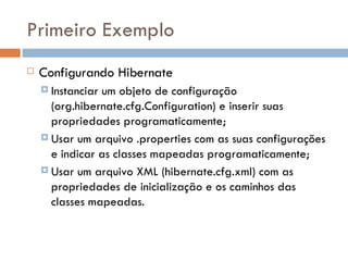 Primeiro Exemplo Configurando Hibernate Instanciar um objeto de configuração (org.hibernate.cfg.Configuration) e inserir suas propriedades programaticamente; Usar um arquivo .properties com as suas configurações e indicar as classes mapeadas programaticamente; Usar um arquivo XML (hibernate.cfg.xml) com as propriedades de inicialização e os caminhos das classes mapeadas. 