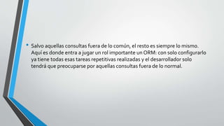 • Salvo aquellas consultas fuera de lo común, el resto es siempre lo mismo.
Aquí es donde entra a jugar un rol importante un ORM: con solo configurarlo
ya tiene todas esas tareas repetitivas realizadas y el desarrollador solo
tendrá que preocuparse por aquellas consultas fuera de lo normal.
 