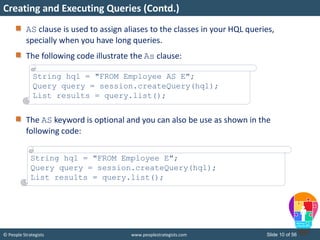 © People Strategists www.peoplestrategists.com Slide 10 of 56
AS clause is used to assign aliases to the classes in your HQL queries,
specially when you have long queries.
The following code illustrate the As clause:
The AS keyword is optional and you can also be use as shown in the
following code:
Creating and Executing Queries (Contd.)
String hql = "FROM Employee AS E";
Query query = session.createQuery(hql);
List results = query.list();
String hql = "FROM Employee E";
Query query = session.createQuery(hql);
List results = query.list();
 