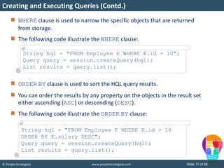 © People Strategists www.peoplestrategists.com Slide 11 of 56
WHERE clause is used to narrow the specific objects that are returned
from storage.
The following code illustrate the WHERE clause:
ORDER BY clause is used to sort the HQL query results.
You can order the results by any property on the objects in the result set
either ascending (ASC) or descending (DESC).
The following code illustrate the ORDER BY clause:
Creating and Executing Queries (Contd.)
String hql = "FROM Employee E WHERE E.id = 10";
Query query = session.createQuery(hql);
List results = query.list();
String hql = "FROM Employee E WHERE E.id > 10
ORDER BY E.salary DESC";
Query query = session.createQuery(hql);
List results = query.list();
 