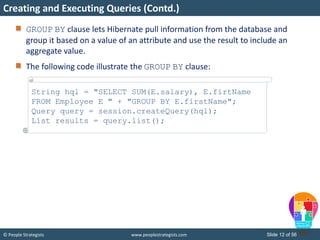 © People Strategists www.peoplestrategists.com Slide 12 of 56
GROUP BY clause lets Hibernate pull information from the database and
group it based on a value of an attribute and use the result to include an
aggregate value.
The following code illustrate the GROUP BY clause:
Creating and Executing Queries (Contd.)
String hql = "SELECT SUM(E.salary), E.firtName
FROM Employee E " + "GROUP BY E.firstName";
Query query = session.createQuery(hql);
List results = query.list();
 