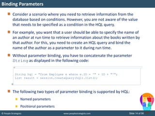 © People Strategists www.peoplestrategists.com Slide 14 of 56
Consider a scenario where you need to retrieve information from the
database based on conditions. However, you are not aware of the value
that needs to be specified as a condition in the HQL query.
For example, you want that a user should be able to specify the name of
an author at run time to retrieve information about the books written by
that author. For this, you need to create an HQL query and bind the
name of the author as a parameter to it during run time.
Without parameter binding, you have to concatenate the parameter
String as displayed in the following code:
The following two types of parameter binding is supported by HQL:
Named parameters
Positional parameters
Binding Parameters
String hql = "from Employee e where e.ID = '" + ID + "'";
List result = session.createQuery(hql).list();
 