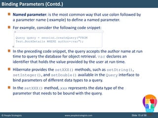 © People Strategists www.peoplestrategists.com Slide 15 of 56
Named parameter: is the most common way that use colon followed by
a parameter name (:example) to define a named parameter.
For example, consider the following code snippet:
In the preceding code snippet, the query accepts the author name at run
time to query the database for object retrieval. var declares an
identifier that holds the value provided by the user at run time.
Hibernate provides the setXXX() methods, such as setString(),
setInteger(), and setDouble() available in the Query interface to
bind parameters of different data types to a query.
In the setXXX() method, xxx represents the data type of the
parameter that needs to be bound with the query.
Binding Parameters (Contd.)
Query query = session.createQuery("FROM
Test.BookDetails WHERE author=:var");
 