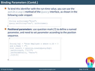 © People Strategists www.peoplestrategists.com Slide 16 of 56
To bind this identifier with the run-time value, you can use the
setString()method of the Query interface, as shown in the
following code snippet:
Positional parameters: use question mark (?) to define a named
parameter, and need to set parameter according to the position
sequence.
Binding Parameters (Contd.)
String authorname="Rosy";
query.setString("var", authorname);
String hql = "from Employee e where e.ID = ?
and e.Name = ?";
List result = session.createQuery(hql)
.setString(0, "7277")
.setParameter(1, "Peter")
.list();
 