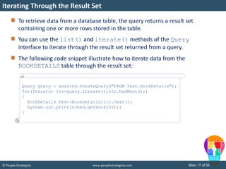 © People Strategists www.peoplestrategists.com Slide 17 of 56
To retrieve data from a database table, the query returns a result set
containing one or more rows stored in the table.
You can use the list() and iterate() methods of the Query
interface to iterate through the result set returned from a query.
The following code snippet illustrate how to iterate data from the
BOOKDETAILS table through the result set:
Iterating Through the Result Set
Query query = session.createQuery("FROM Test.BookDetails");
for(Iterator itr=query.iterate();itr.hasNext();)
{
BookDetails bkd=(BookDetails)itr.next();
System.out.println(bkd.getBookID());
}
 