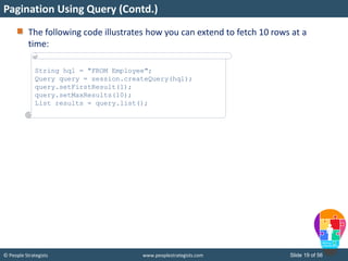 © People Strategists www.peoplestrategists.com Slide 19 of 56
The following code illustrates how you can extend to fetch 10 rows at a
time:
Pagination Using Query (Contd.)
String hql = "FROM Employee";
Query query = session.createQuery(hql);
query.setFirstResult(1);
query.setMaxResults(10);
List results = query.list();
 