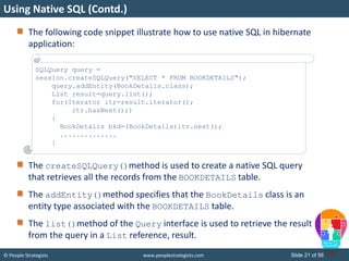 © People Strategists www.peoplestrategists.com Slide 21 of 56
The following code snippet illustrate how to use native SQL in hibernate
application:
The createSQLQuery()method is used to create a native SQL query
that retrieves all the records from the BOOKDETAILS table.
The addEntity()method specifies that the BookDetails class is an
entity type associated with the BOOKDETAILS table.
The list()method of the Query interface is used to retrieve the result
from the query in a List reference, result.
Using Native SQL (Contd.)
SQLQuery query =
session.createSQLQuery("SELECT * FROM BOOKDETAILS");
query.addEntity(BookDetails.class);
List result=query.list();
for(Iterator itr=result.iterator();
itr.hasNext();)
{
BookDetails bkd=(BookDetails)itr.next();
..............
}
 