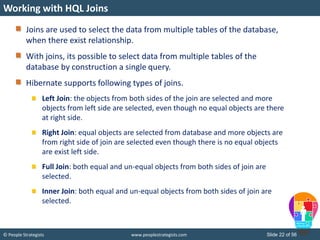 © People Strategists www.peoplestrategists.com Slide 22 of 56
Joins are used to select the data from multiple tables of the database,
when there exist relationship.
With joins, its possible to select data from multiple tables of the
database by construction a single query.
Hibernate supports following types of joins.
Left Join: the objects from both sides of the join are selected and more
objects from left side are selected, even though no equal objects are there
at right side.
Right Join: equal objects are selected from database and more objects are
from right side of join are selected even though there is no equal objects
are exist left side.
Full Join: both equal and un-equal objects from both sides of join are
selected.
Inner Join: both equal and un-equal objects from both sides of join are
selected.
Working with HQL Joins
 