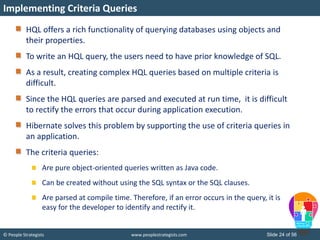 © People Strategists www.peoplestrategists.com Slide 24 of 56
HQL offers a rich functionality of querying databases using objects and
their properties.
To write an HQL query, the users need to have prior knowledge of SQL.
As a result, creating complex HQL queries based on multiple criteria is
difficult.
Since the HQL queries are parsed and executed at run time, it is difficult
to rectify the errors that occur during application execution.
Hibernate solves this problem by supporting the use of criteria queries in
an application.
The criteria queries:
Are pure object-oriented queries written as Java code.
Can be created without using the SQL syntax or the SQL clauses.
Are parsed at compile time. Therefore, if an error occurs in the query, it is
easy for the developer to identify and rectify it.
Implementing Criteria Queries
 