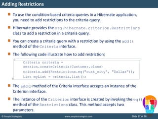 © People Strategists www.peoplestrategists.com Slide 27 of 56
To use the condition-based criteria queries in a Hibernate application,
you need to add restrictions to the criteria query.
Hibernate provides the org.hibernate.criterion.Restrictions
class to add a restriction in a criteria query.
You can create a criteria query with a restriction by using the add()
method of the Criteria interface.
The following code illustrate how to add restriction:
The add()method of the Criteria interface accepts an instance of the
Criterion interface.
The instance of the Criterion interface is created by invoking the eq()
method of the Restrictions class. This method accepts two
parameters.
Adding Restrictions
Criteria criteria =
session.createCriteria(Customer.class)
criteria.add(Restrictions.eq("cust_city", "Dallas"));
List myList = criteria.list();
 
