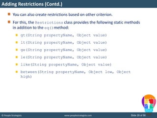 © People Strategists www.peoplestrategists.com Slide 28 of 56
You can also create restrictions based on other criterion.
For this, the Restrictions class provides the following static methods
in addition to the eq()method:
gt(String propertyName, Object value)
lt(String propertyName, Object value)
ge(String propertyName, Object value)
le(String propertyName, Object value)
like(String propertyName, Object value)
between(String propertyName, Object low, Object
high)
Adding Restrictions (Contd.)
 