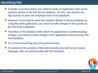 © People Strategists www.peoplestrategists.com Slide 3 of 56
Consider a scenario where you need to create an application that stores
students details in the SQL Server database. For this, you need to use
SQL queries to store the employee data in the database.
However, if you need to store the students details in Oracle database by
using the same application, you need to make changes in the queries as
per the Oracle database.
Therefore, if the database with which the application is communicating
changes, you need to make changes in the application code to access the
new database.
It is a time-consuming and error prone process.
To overcome this problem, Hibernate provides you with its own query
language, HQL, to communicate with the database.
Identifying HQL
 