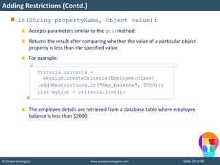 © People Strategists www.peoplestrategists.com Slide 30 of 56
lt(String propertyName, Object value):
Accepts parameters similar to the gt()method.
Returns the result after comparing whether the value of a particular object
property is less than the specified value.
For example:
The employee details are retrieved from a database table where employee
balance is less than $2000.
Adding Restrictions (Contd.)
Criteria criteria =
session.createCriteria(Employee.class)
.add(Restrictions.lt("Emp_balance", 2000));
List myList = criteria.list();
 