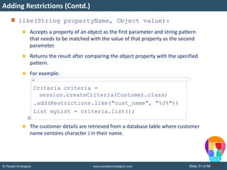© People Strategists www.peoplestrategists.com Slide 31 of 56
like(String propertyName, Object value):
Accepts a property of an object as the first parameter and string pattern
that needs to be matched with the value of that property as the second
parameter.
Returns the result after comparing the object property with the specified
pattern.
For example:
The customer details are retrieved from a database table where customer
name contains character J in their name.
Adding Restrictions (Contd.)
Criteria criteria =
session.createCriteria(Customer.class)
.add(Restrictions.like("cust_name", "%J%"))
List myList = criteria.list();
 