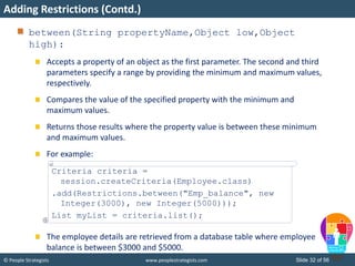 © People Strategists www.peoplestrategists.com Slide 32 of 56
between(String propertyName,Object low,Object
high):
Accepts a property of an object as the first parameter. The second and third
parameters specify a range by providing the minimum and maximum values,
respectively.
Compares the value of the specified property with the minimum and
maximum values.
Returns those results where the property value is between these minimum
and maximum values.
For example:
The employee details are retrieved from a database table where employee
balance is between $3000 and $5000.
Adding Restrictions (Contd.)
Criteria criteria =
session.createCriteria(Employee.class)
.add(Restrictions.between("Emp_balance", new
Integer(3000), new Integer(5000)));
List myList = criteria.list();
 