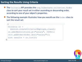 © People Strategists www.peoplestrategists.com Slide 34 of 56
The Criteria API provides the org.hibernate.criterion.Order
class to sort your result set in either ascending or descending order,
according to one of your object's properties.
The following example illustrates how you would use the Order class to
sort the result set:
Sorting the Results Using Criteria
Criteria cr =
session.createCriteria(Employee.class);
cr.add(Restrictions.gt("salary", 2000));
crit.addOrder(Order.desc("salary"));
List results = cr.list();
 