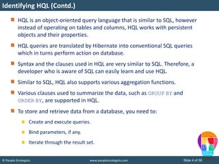© People Strategists www.peoplestrategists.com Slide 4 of 56
HQL is an object-oriented query language that is similar to SQL, however
instead of operating on tables and columns, HQL works with persistent
objects and their properties.
HQL queries are translated by Hibernate into conventional SQL queries
which in turns perform action on database.
Syntax and the clauses used in HQL are very similar to SQL. Therefore, a
developer who is aware of SQL can easily learn and use HQL.
Similar to SQL, HQL also supports various aggregation functions.
Various clauses used to summarize the data, such as GROUP BY and
ORDER BY, are supported in HQL.
To store and retrieve data from a database, you need to:
Create and execute queries.
Bind parameters, if any.
Iterate through the result set.
Identifying HQL (Contd.)
 