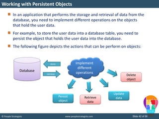 © People Strategists www.peoplestrategists.com Slide 42 of 56
In an application that performs the storage and retrieval of data from the
database, you need to implement different operations on the objects
that hold the user data.
For example, to store the user data into a database table, you need to
persist the object that holds the user data into the database.
The following figure depicts the actions that can be perform on objects:
Working with Persistent Objects
Database
retrieve
store Implement
different
operations
Persist
object
Retrieve
data
Update
data
Delete
object
 