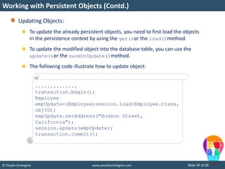 © People Strategists www.peoplestrategists.com Slide 45 of 56
Updating Objects:
To update the already persistent objects, you need to first load the objects
in the persistence context by using the get()or the load()method.
To update the modified object into the database table, you can use the
update()or the saveOrUpdate()method.
The following code illustrate how to update object:
Working with Persistent Objects (Contd.)
..............
transaction.begin();
Employee
empUpdate=(Employee)session.load(Employee.class,
objID);
empUpdate.setAddress("Hudson Street,
California");
session.update(empUpdate);
transaction.commit();
 