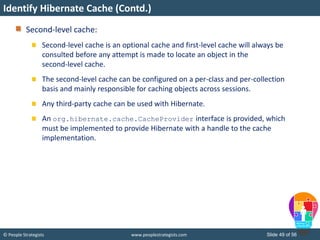 © People Strategists www.peoplestrategists.com Slide 49 of 56
Second-level cache:
Second-level cache is an optional cache and first-level cache will always be
consulted before any attempt is made to locate an object in the
second-level cache.
The second-level cache can be configured on a per-class and per-collection
basis and mainly responsible for caching objects across sessions.
Any third-party cache can be used with Hibernate.
An org.hibernate.cache.CacheProvider interface is provided, which
must be implemented to provide Hibernate with a handle to the cache
implementation.
Identify Hibernate Cache (Contd.)
 