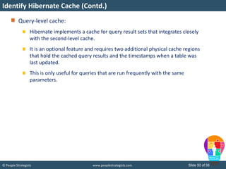 © People Strategists www.peoplestrategists.com Slide 50 of 56
Query-level cache:
Hibernate implements a cache for query result sets that integrates closely
with the second-level cache.
It is an optional feature and requires two additional physical cache regions
that hold the cached query results and the timestamps when a table was
last updated.
This is only useful for queries that are run frequently with the same
parameters.
Identify Hibernate Cache (Contd.)
 