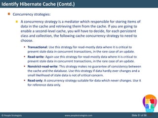 © People Strategists www.peoplestrategists.com Slide 51 of 56
Concurrency strategies:
A concurrency strategy is a mediator which responsible for storing items of
data in the cache and retrieving them from the cache. If you are going to
enable a second-level cache, you will have to decide, for each persistent
class and collection, the following cache concurrency strategy to need to
choose.
 Transactional: Use this strategy for read-mostly data where it is critical to
prevent stale data in concurrent transactions, in the rare case of an update.
 Read-write: Again use this strategy for read-mostly data where it is critical to
prevent stale data in concurrent transactions, in the rare case of an update.
 Nonstrict-read-write: This strategy makes no guarantee of consistency between
the cache and the database. Use this strategy if data hardly ever changes and a
small likelihood of stale data is not of critical concern.
 Read-only: A concurrency strategy suitable for data which never changes. Use it
for reference data only.
Identify Hibernate Cache (Contd.)
 