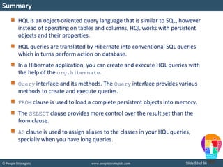 © People Strategists www.peoplestrategists.com Slide 53 of 56
HQL is an object-oriented query language that is similar to SQL, however
instead of operating on tables and columns, HQL works with persistent
objects and their properties.
HQL queries are translated by Hibernate into conventional SQL queries
which in turns perform action on database.
In a Hibernate application, you can create and execute HQL queries with
the help of the org.hibernate.
Query interface and its methods. The Query interface provides various
methods to create and execute queries.
FROM clause is used to load a complete persistent objects into memory.
The SELECT clause provides more control over the result set than the
from clause.
AS clause is used to assign aliases to the classes in your HQL queries,
specially when you have long queries.
Summary
 