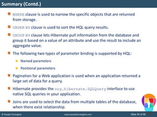 © People Strategists www.peoplestrategists.com Slide 54 of 56
WHERE clause is used to narrow the specific objects that are returned
from storage.
ORDER BY clause is used to sort the HQL query results.
GROUP BY clause lets Hibernate pull information from the database and
group it based on a value of an attribute and use the result to include an
aggregate value.
The following two types of parameter binding is supported by HQL:
Named parameters
Positional parameters
Pagination for a Web application is used when an application returned a
large set of data for a query.
Hibernate provides the org.hibernate.SQLQuery interface to use
native SQL queries in your application.
Joins are used to select the data from multiple tables of the database,
when there exist relationship.
Summary (Contd.)
 