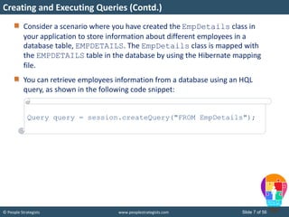 © People Strategists www.peoplestrategists.com Slide 7 of 56
Consider a scenario where you have created the EmpDetails class in
your application to store information about different employees in a
database table, EMPDETAILS. The EmpDetails class is mapped with
the EMPDETAILS table in the database by using the Hibernate mapping
file.
You can retrieve employees information from a database using an HQL
query, as shown in the following code snippet:
Creating and Executing Queries (Contd.)
Query query = session.createQuery("FROM EmpDetails");
 